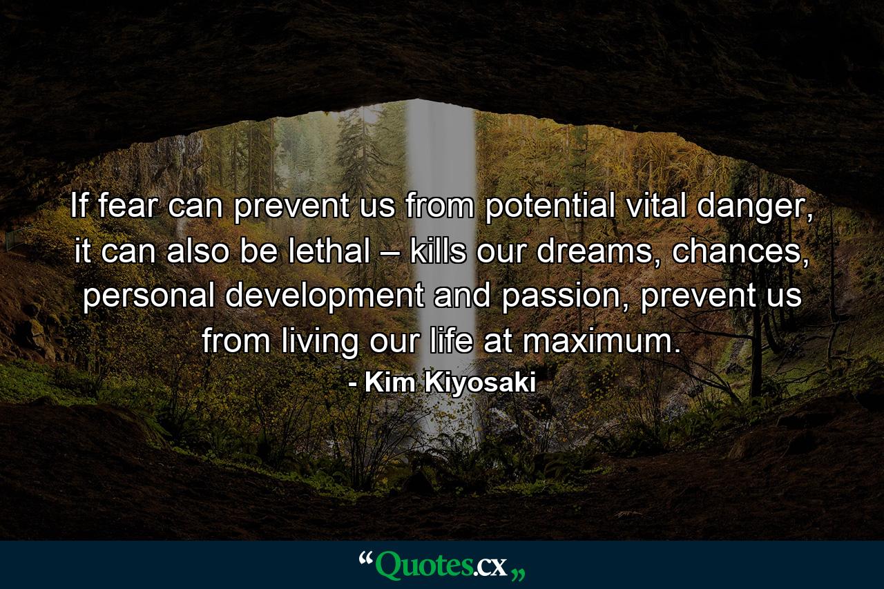 If fear can prevent us from potential vital danger, it can also be lethal – kills our dreams, chances, personal development and passion, prevent us from living our life at maximum. - Quote by Kim Kiyosaki