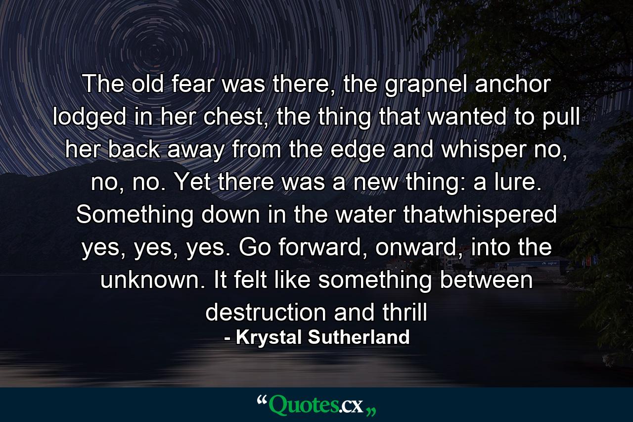 The old fear was there, the grapnel anchor lodged in her chest, the thing that wanted to pull her back away from the edge and whisper no, no, no. Yet there was a new thing: a lure. Something down in the water thatwhispered yes, yes, yes. Go forward, onward, into the unknown. It felt like something between destruction and thrill - Quote by Krystal Sutherland