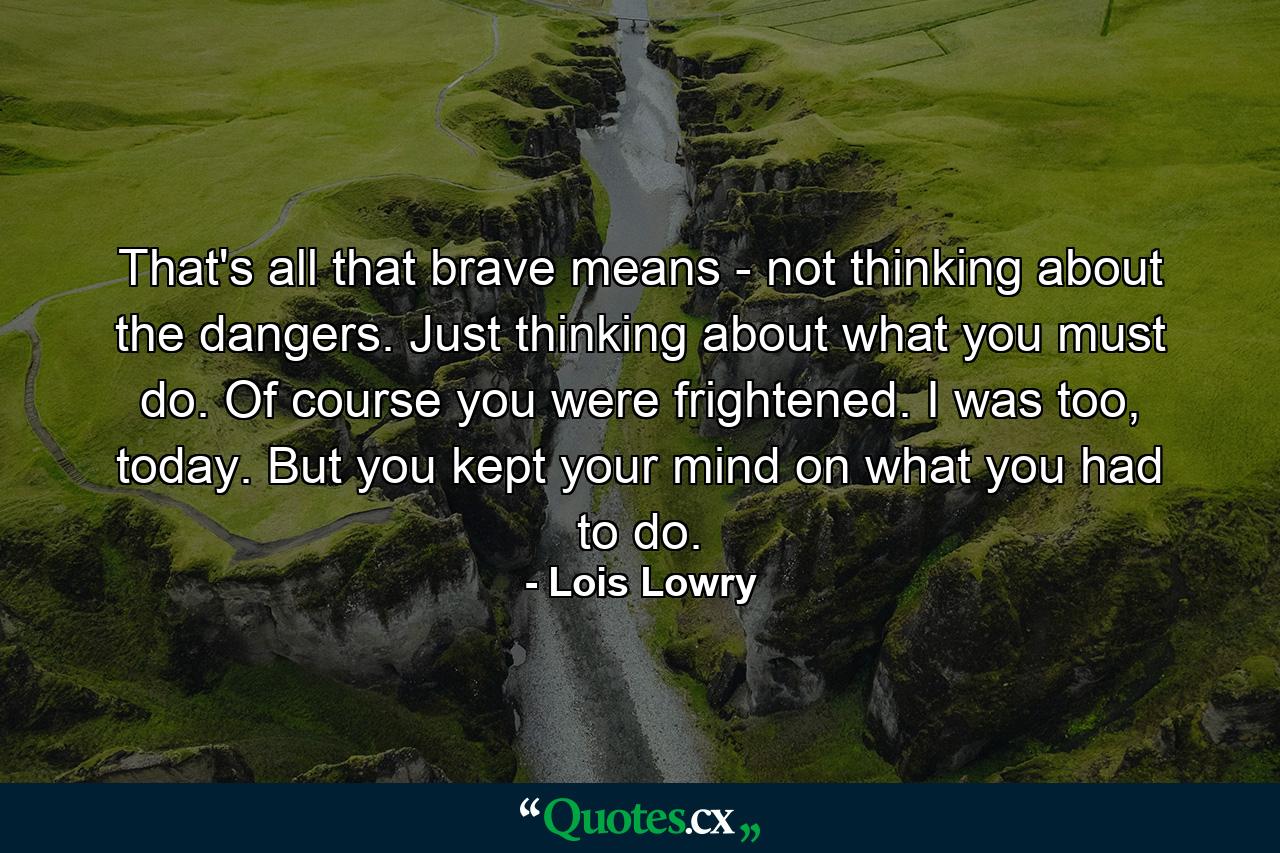 That's all that brave means - not thinking about the dangers. Just thinking about what you must do. Of course you were frightened. I was too, today. But you kept your mind on what you had to do. - Quote by Lois Lowry