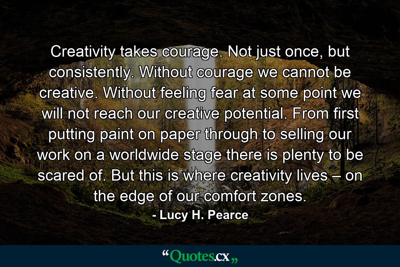 Creativity takes courage. Not just once, but consistently. Without courage we cannot be creative. Without feeling fear at some point we will not reach our creative potential. From first putting paint on paper through to selling our work on a worldwide stage there is plenty to be scared of. But this is where creativity lives – on the edge of our comfort zones. - Quote by Lucy H. Pearce