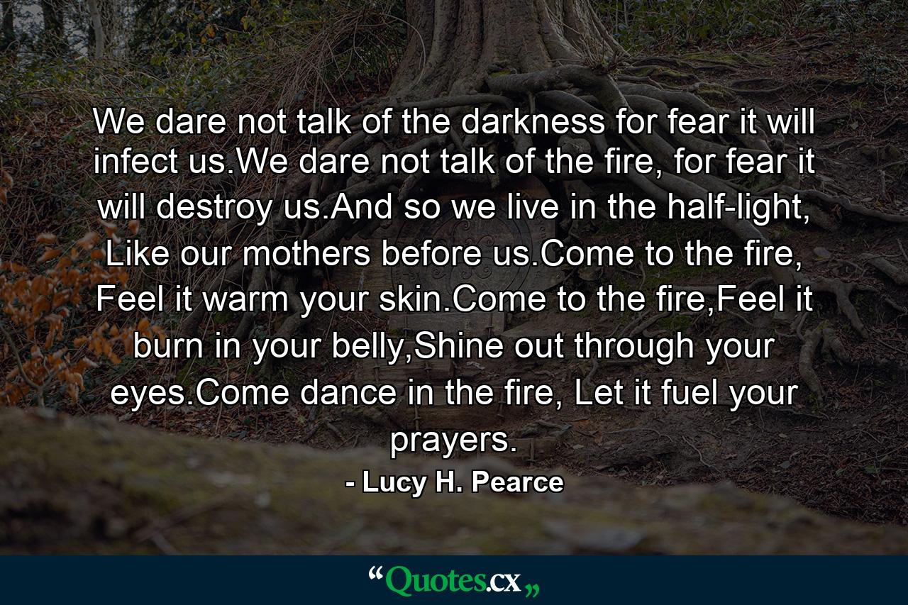 We dare not talk of the darkness for fear it will infect us.We dare not talk of the fire, for fear it will destroy us.And so we live in the half-light, Like our mothers before us.Come to the fire, Feel it warm your skin.Come to the fire,Feel it burn in your belly,Shine out through your eyes.Come dance in the fire, Let it fuel your prayers. - Quote by Lucy H. Pearce