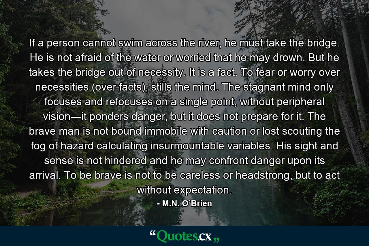 If a person cannot swim across the river, he must take the bridge. He is not afraid of the water or worried that he may drown. But he takes the bridge out of necessity. It is a fact. To fear or worry over necessities (over facts), stills the mind. The stagnant mind only focuses and refocuses on a single point, without peripheral vision—it ponders danger, but it does not prepare for it. The brave man is not bound immobile with caution or lost scouting the fog of hazard calculating insurmountable variables. His sight and sense is not hindered and he may confront danger upon its arrival. To be brave is not to be careless or headstrong, but to act without expectation. - Quote by M.N. O’Brien