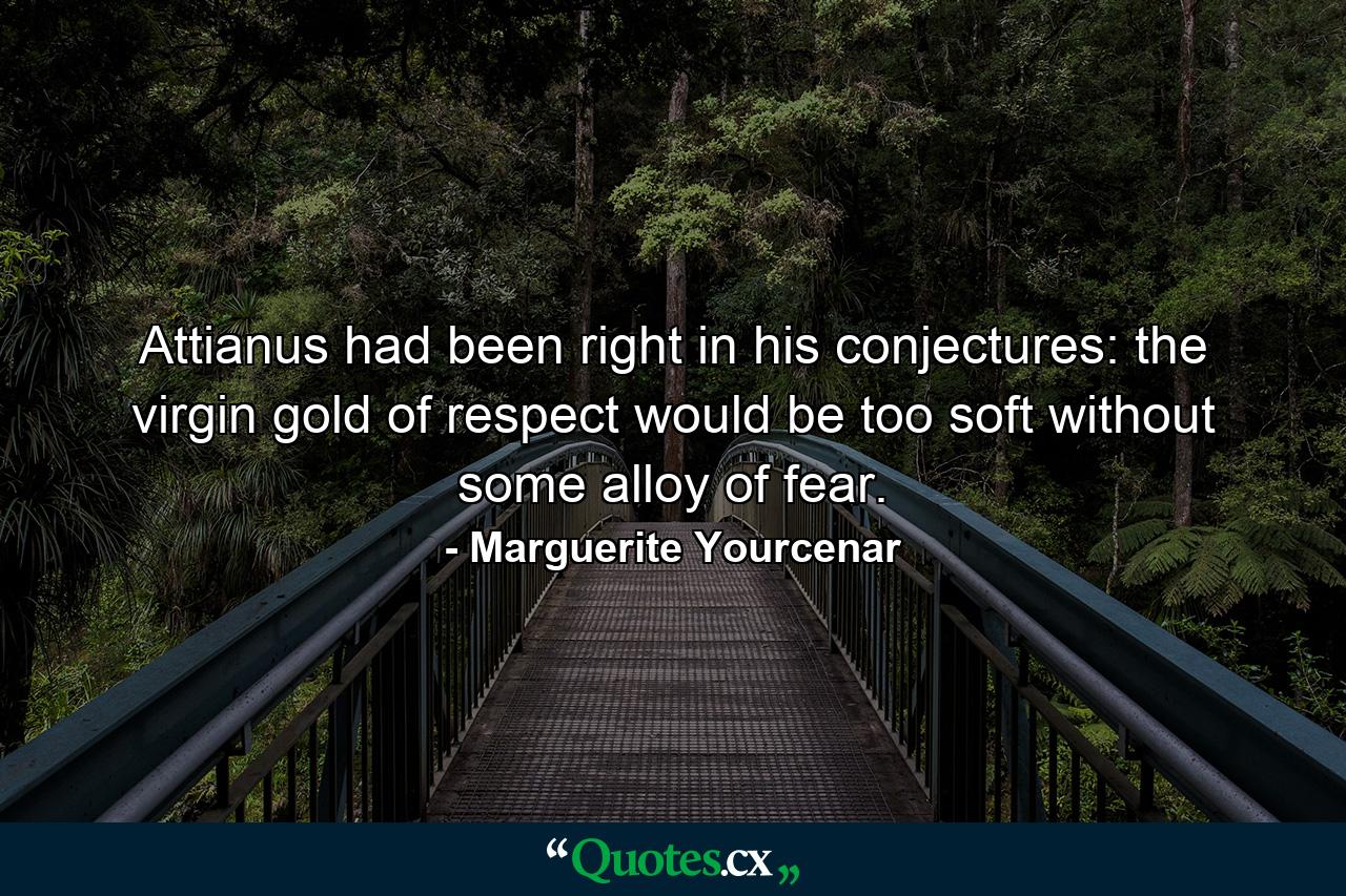 Attianus had been right in his conjectures: the virgin gold of respect would be too soft without some alloy of fear. - Quote by Marguerite Yourcenar