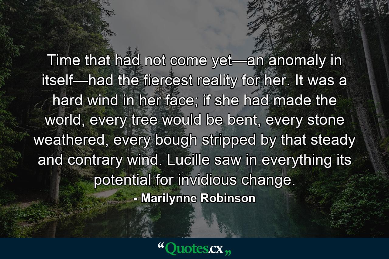 Time that had not come yet—an anomaly in itself—had the fiercest reality for her. It was a hard wind in her face; if she had made the world, every tree would be bent, every stone weathered, every bough stripped by that steady and contrary wind. Lucille saw in everything its potential for invidious change. - Quote by Marilynne Robinson