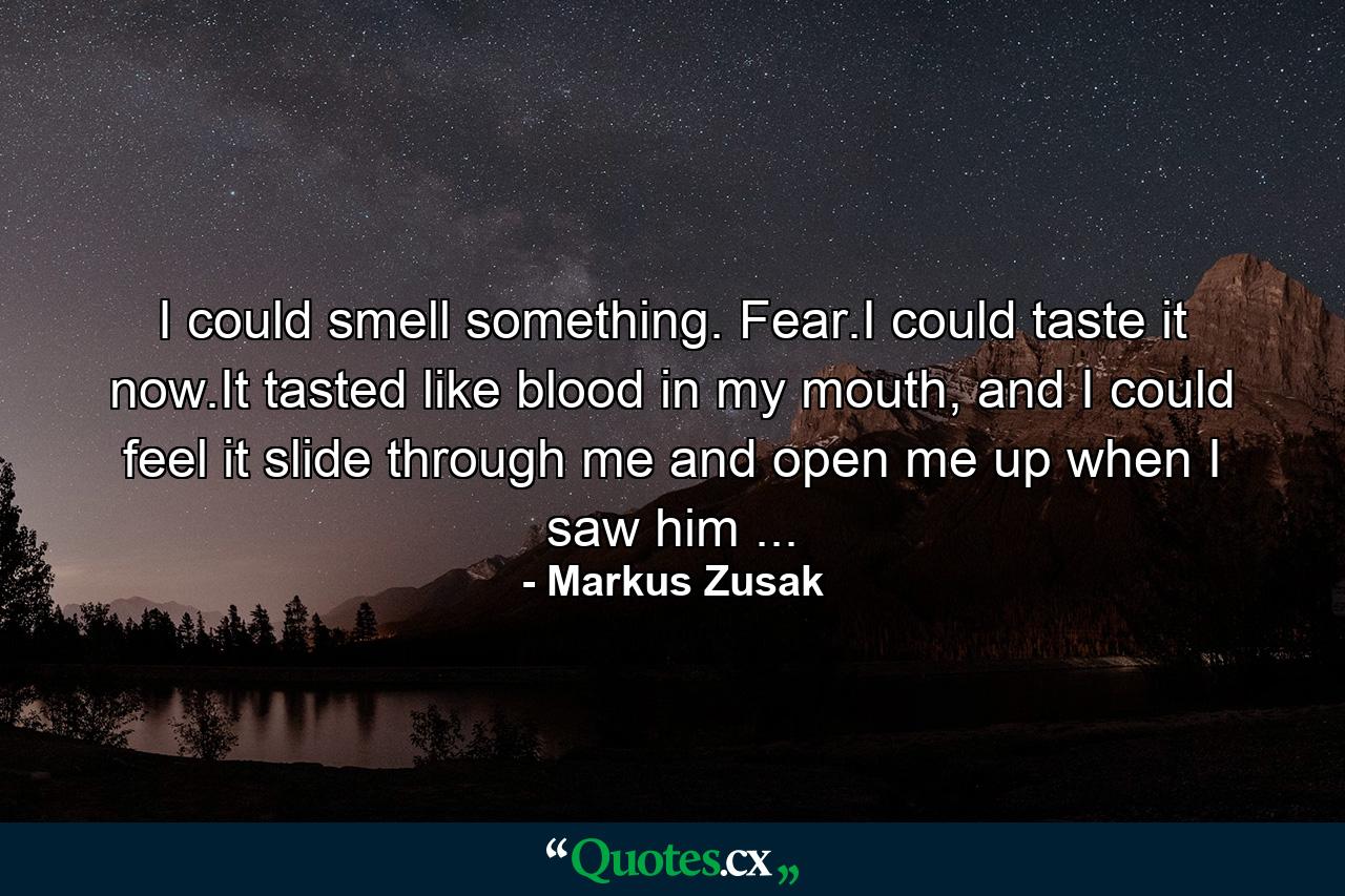 I could smell something. Fear.I could taste it now.It tasted like blood in my mouth, and I could feel it slide through me and open me up when I saw him ... - Quote by Markus Zusak