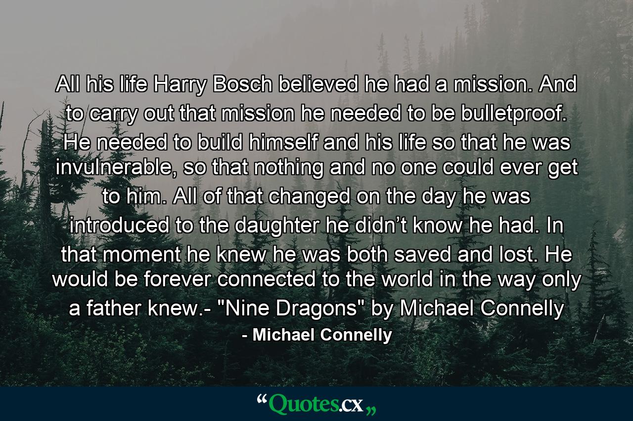 All his life Harry Bosch believed he had a mission. And to carry out that mission he needed to be bulletproof. He needed to build himself and his life so that he was invulnerable, so that nothing and no one could ever get to him. All of that changed on the day he was introduced to the daughter he didn’t know he had. In that moment he knew he was both saved and lost. He would be forever connected to the world in the way only a father knew.- 