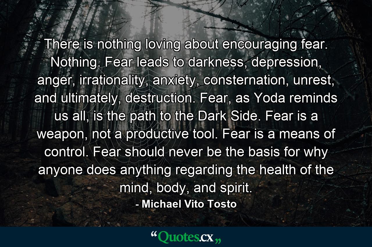 There is nothing loving about encouraging fear. Nothing. Fear leads to darkness, depression, anger, irrationality, anxiety, consternation, unrest, and ultimately, destruction. Fear, as Yoda reminds us all, is the path to the Dark Side. Fear is a weapon, not a productive tool. Fear is a means of control. Fear should never be the basis for why anyone does anything regarding the health of the mind, body, and spirit. - Quote by Michael Vito Tosto