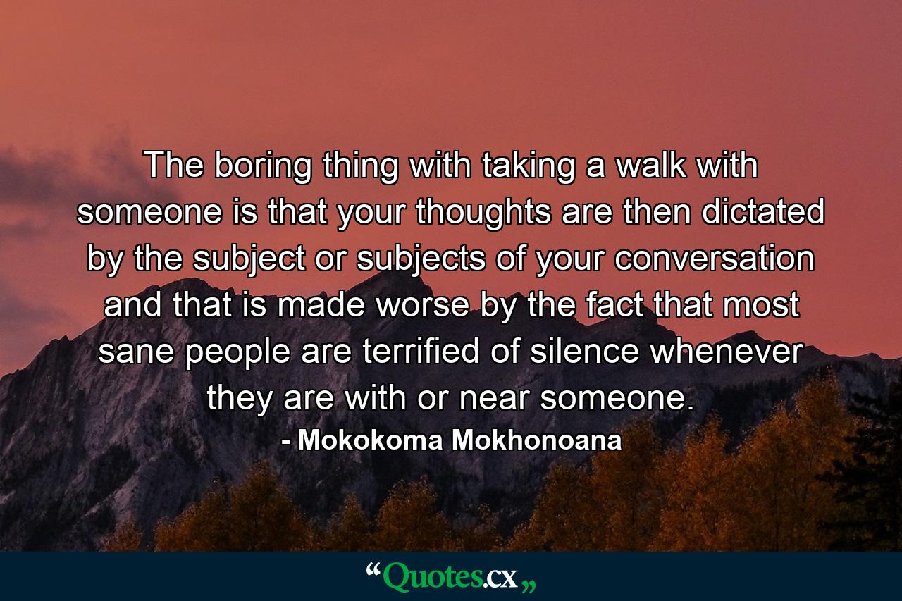 The boring thing with taking a walk with someone is that your thoughts are then dictated by the subject or subjects of your conversation and that is made worse by the fact that most sane people are terrified of silence whenever they are with or near someone. - Quote by Mokokoma Mokhonoana