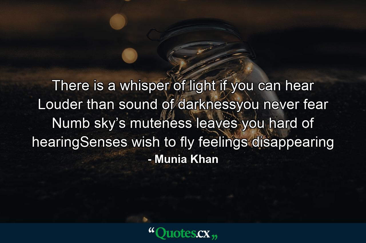 There is a whisper of light if you can hear Louder than sound of darknessyou never fear Numb sky’s muteness leaves you hard of hearingSenses wish to fly feelings disappearing - Quote by Munia Khan