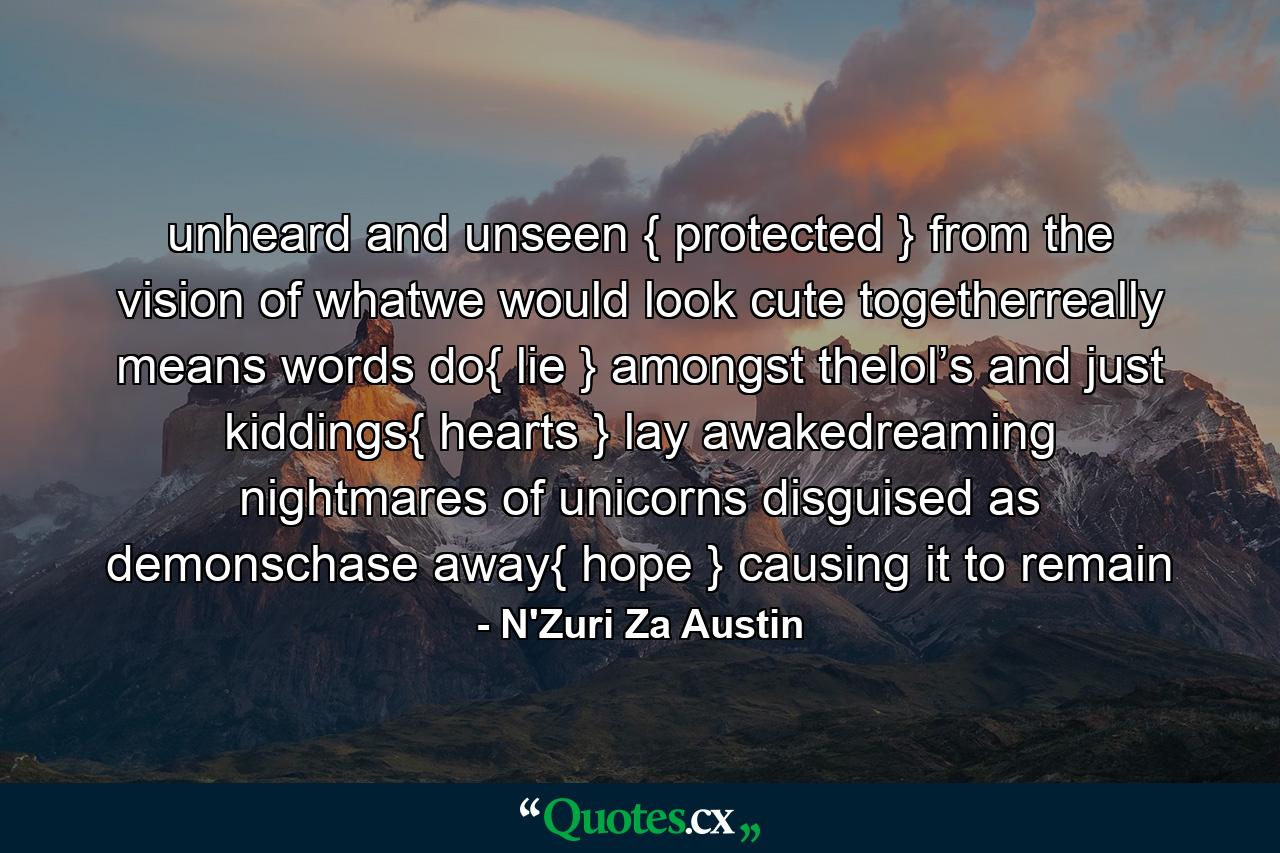 unheard and unseen { protected } from the vision of whatwe would look cute togetherreally means words do{ lie } amongst thelol’s and just kiddings{ hearts } lay awakedreaming nightmares of unicorns disguised as demonschase away{ hope } causing it to remain - Quote by N'Zuri Za Austin