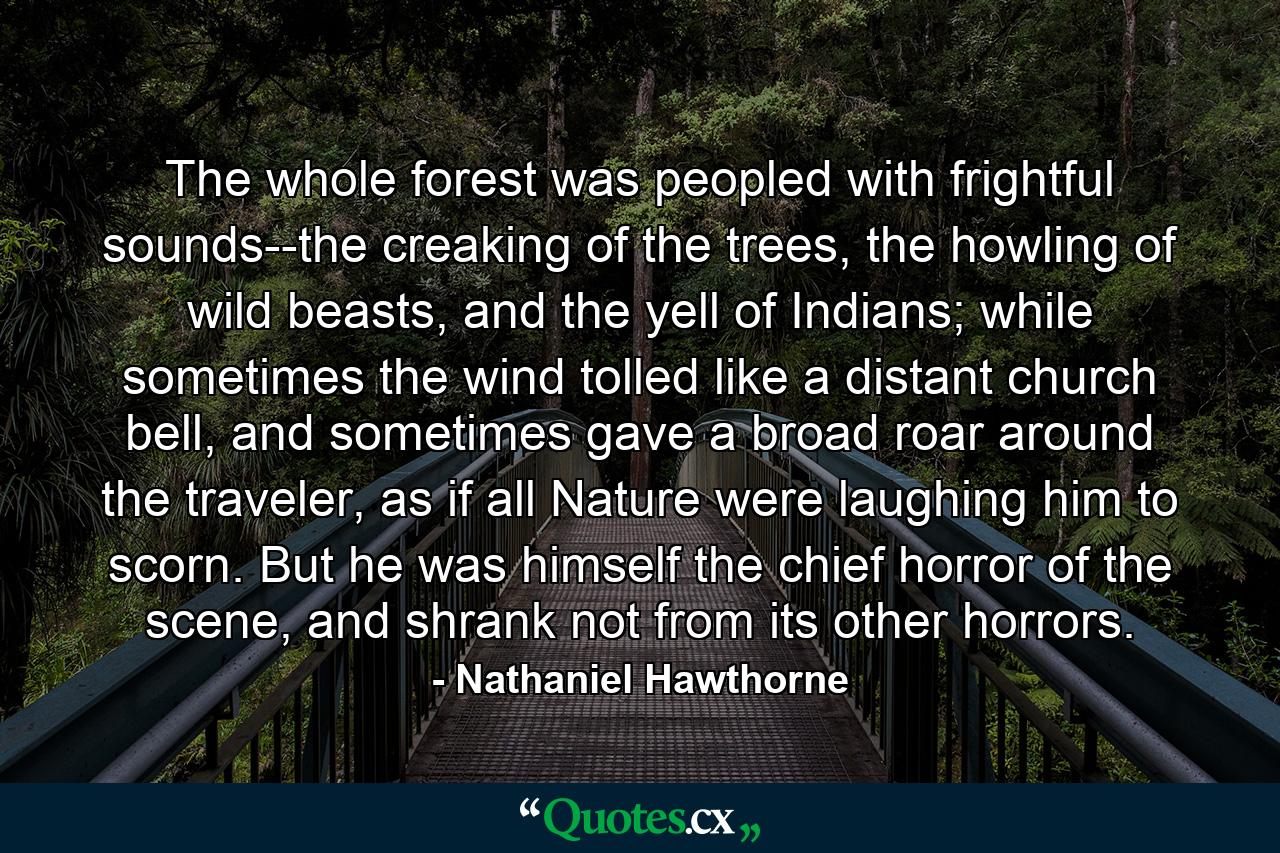 The whole forest was peopled with frightful sounds--the creaking of the trees, the howling of wild beasts, and the yell of Indians; while sometimes the wind tolled like a distant church bell, and sometimes gave a broad roar around the traveler, as if all Nature were laughing him to scorn. But he was himself the chief horror of the scene, and shrank not from its other horrors. - Quote by Nathaniel Hawthorne