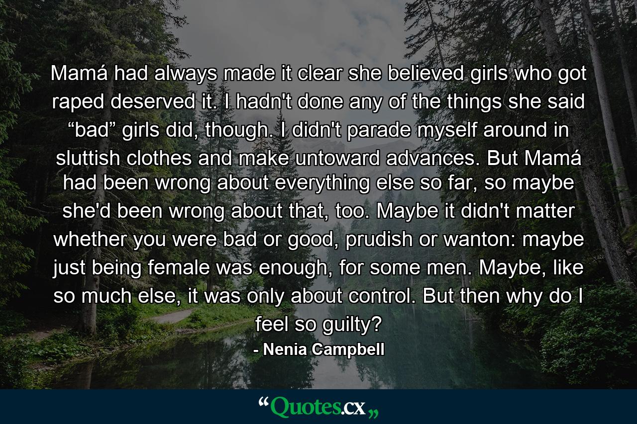 Mamá had always made it clear she believed girls who got raped deserved it. I hadn't done any of the things she said “bad” girls did, though. I didn't parade myself around in sluttish clothes and make untoward advances. But Mamá had been wrong about everything else so far, so maybe she'd been wrong about that, too. Maybe it didn't matter whether you were bad or good, prudish or wanton: maybe just being female was enough, for some men. Maybe, like so much else, it was only about control. But then why do I feel so guilty? - Quote by Nenia Campbell