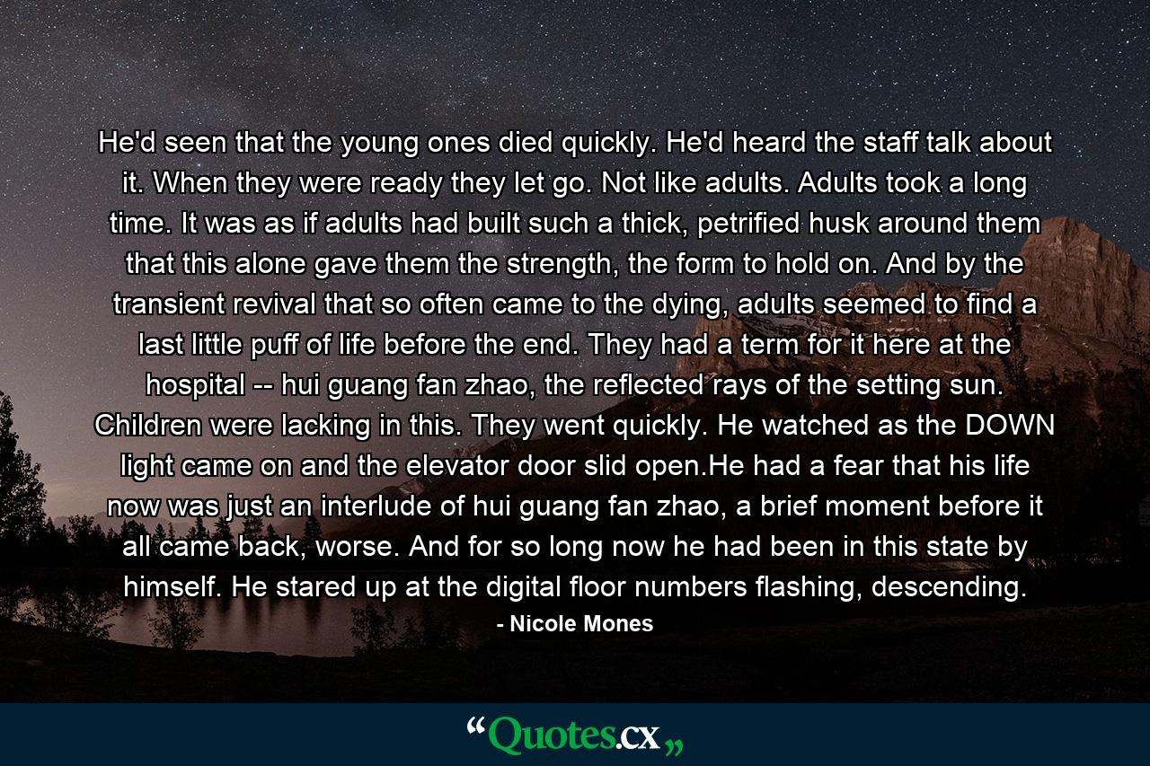 He'd seen that the young ones died quickly. He'd heard the staff talk about it. When they were ready they let go. Not like adults. Adults took a long time. It was as if adults had built such a thick, petrified husk around them that this alone gave them the strength, the form to hold on. And by the transient revival that so often came to the dying, adults seemed to find a last little puff of life before the end. They had a term for it here at the hospital -- hui guang fan zhao, the reflected rays of the setting sun. Children were lacking in this. They went quickly. He watched as the DOWN light came on and the elevator door slid open.He had a fear that his life now was just an interlude of hui guang fan zhao, a brief moment before it all came back, worse. And for so long now he had been in this state by himself. He stared up at the digital floor numbers flashing, descending. - Quote by Nicole Mones