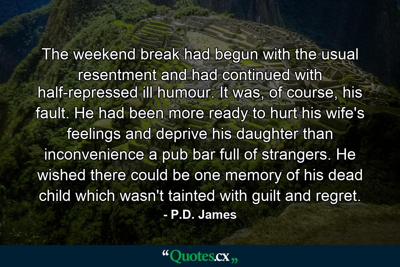 The weekend break had begun with the usual resentment and had continued with half-repressed ill humour. It was, of course, his fault. He had been more ready to hurt his wife's feelings and deprive his daughter than inconvenience a pub bar full of strangers. He wished there could be one memory of his dead child which wasn't tainted with guilt and regret. - Quote by P.D. James