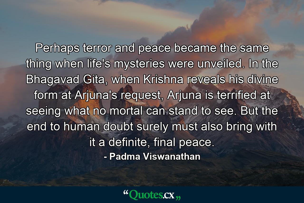 Perhaps terror and peace became the same thing when life's mysteries were unveiled. In the Bhagavad Gita, when Krishna reveals his divine form at Arjuna's request, Arjuna is terrified at seeing what no mortal can stand to see. But the end to human doubt surely must also bring with it a definite, final peace. - Quote by Padma Viswanathan