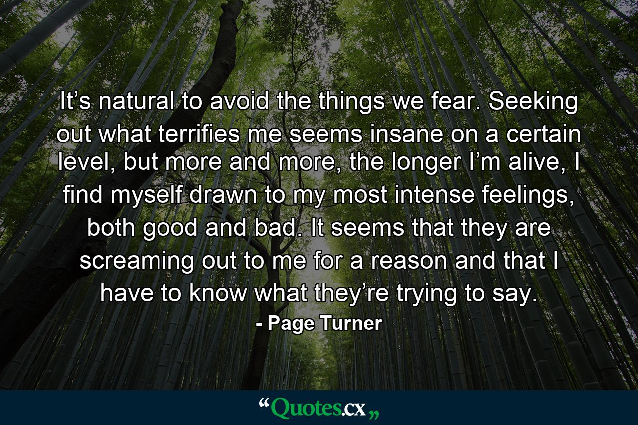 It’s natural to avoid the things we fear. Seeking out what terrifies me seems insane on a certain level, but more and more, the longer I’m alive, I find myself drawn to my most intense feelings, both good and bad. It seems that they are screaming out to me for a reason and that I have to know what they’re trying to say. - Quote by Page Turner