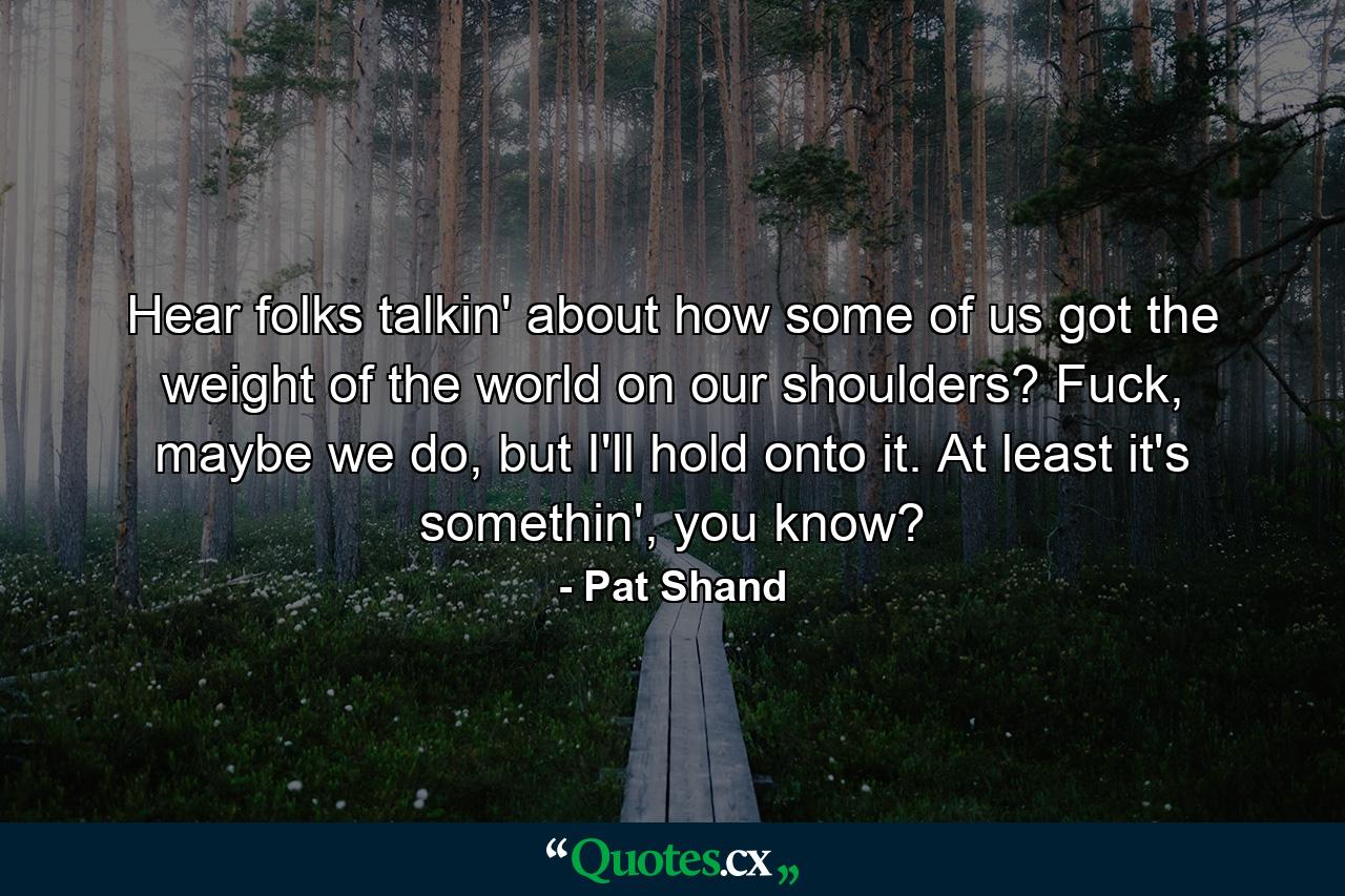 Hear folks talkin' about how some of us got the weight of the world on our shoulders? Fuck, maybe we do, but I'll hold onto it. At least it's somethin', you know? - Quote by Pat Shand