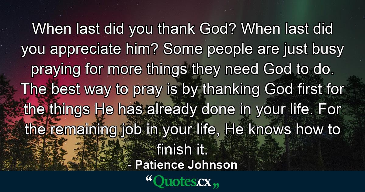 When last did you thank God? When last did you appreciate him? Some people are just busy praying for more things they need God to do. The best way to pray is by thanking God first for the things He has already done in your life. For the remaining job in your life, He knows how to finish it. - Quote by Patience Johnson