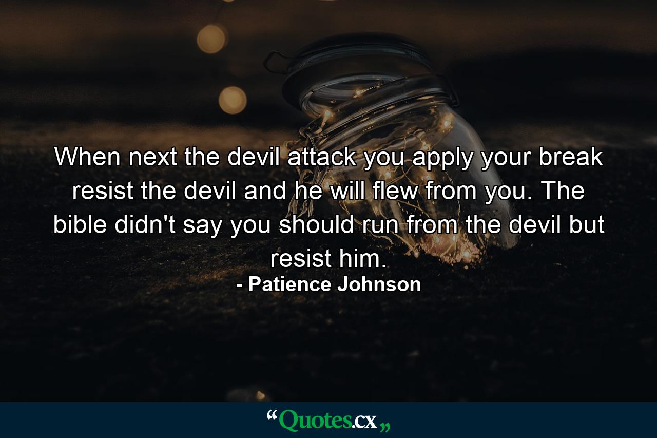 When next the devil attack you apply your break resist the devil and he will flew from you. The bible didn't say you should run from the devil but resist him. - Quote by Patience Johnson