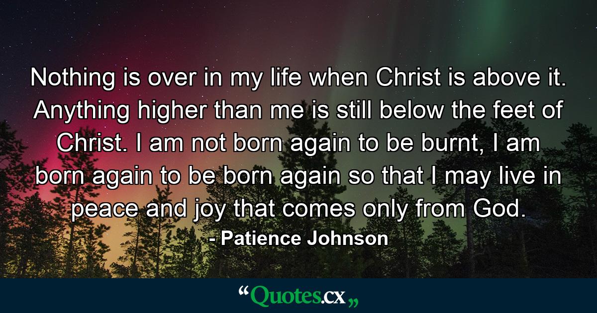 Nothing is over in my life when Christ is above it. Anything higher than me is still below the feet of Christ. I am not born again to be burnt, I am born again to be born again so that I may live in peace and joy that comes only from God. - Quote by Patience Johnson