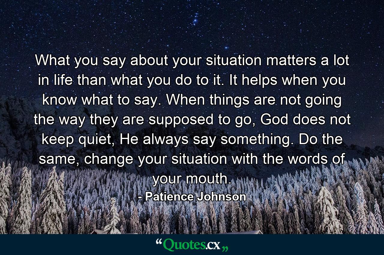 What you say about your situation matters a lot in life than what you do to it. It helps when you know what to say. When things are not going the way they are supposed to go, God does not keep quiet, He always say something. Do the same, change your situation with the words of your mouth. - Quote by Patience Johnson