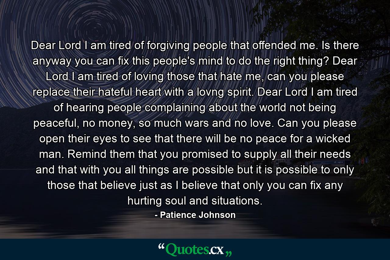 Dear Lord I am tired of forgiving people that offended me. Is there anyway you can fix this people's mind to do the right thing? Dear Lord I am tired of loving those that hate me, can you please replace their hateful heart with a lovng spirit. Dear Lord I am tired of hearing people complaining about the world not being peaceful, no money, so much wars and no love. Can you please open their eyes to see that there will be no peace for a wicked man. Remind them that you promised to supply all their needs and that with you all things are possible but it is possible to only those that believe just as I believe that only you can fix any hurting soul and situations. - Quote by Patience Johnson