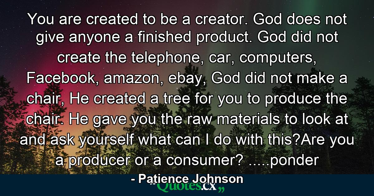 You are created to be a creator. God does not give anyone a finished product. God did not create the telephone, car, computers, Facebook, amazon, ebay, God did not make a chair, He created a tree for you to produce the chair. He gave you the raw materials to look at and ask yourself what can I do with this?Are you a producer or a consumer? .....ponder - Quote by Patience Johnson