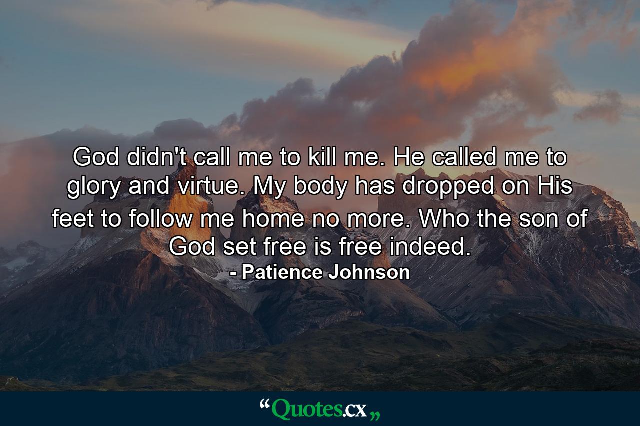 God didn't call me to kill me. He called me to glory and virtue. My body has dropped on His feet to follow me home no more. Who the son of God set free is free indeed. - Quote by Patience Johnson