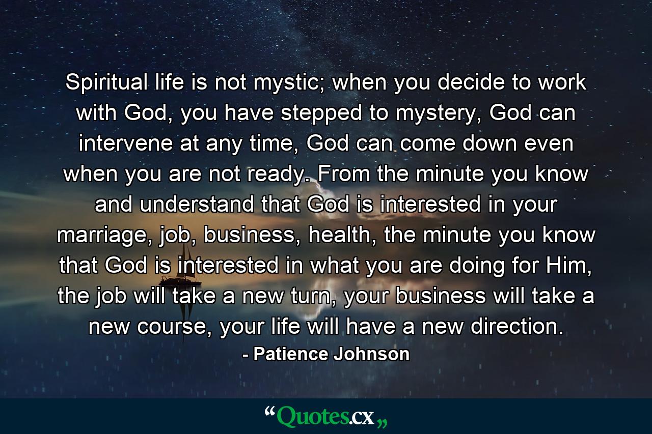 Spiritual life is not mystic; when you decide to work with God, you have stepped to mystery, God can intervene at any time, God can come down even when you are not ready. From the minute you know and understand that God is interested in your marriage, job, business, health, the minute you know that God is interested in what you are doing for Him, the job will take a new turn, your business will take a new course, your life will have a new direction. - Quote by Patience Johnson