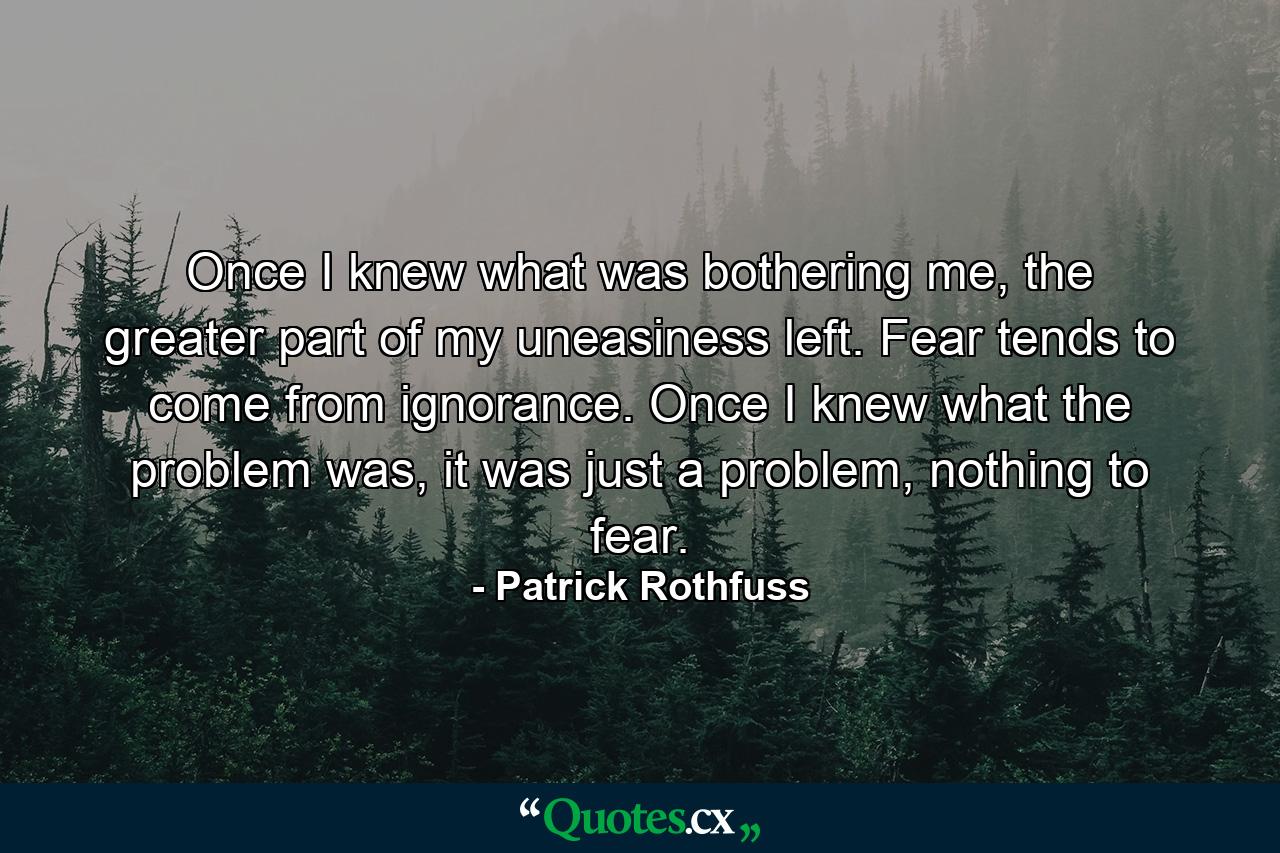 Once I knew what was bothering me, the greater part of my uneasiness left. Fear tends to come from ignorance. Once I knew what the problem was, it was just a problem, nothing to fear. - Quote by Patrick Rothfuss