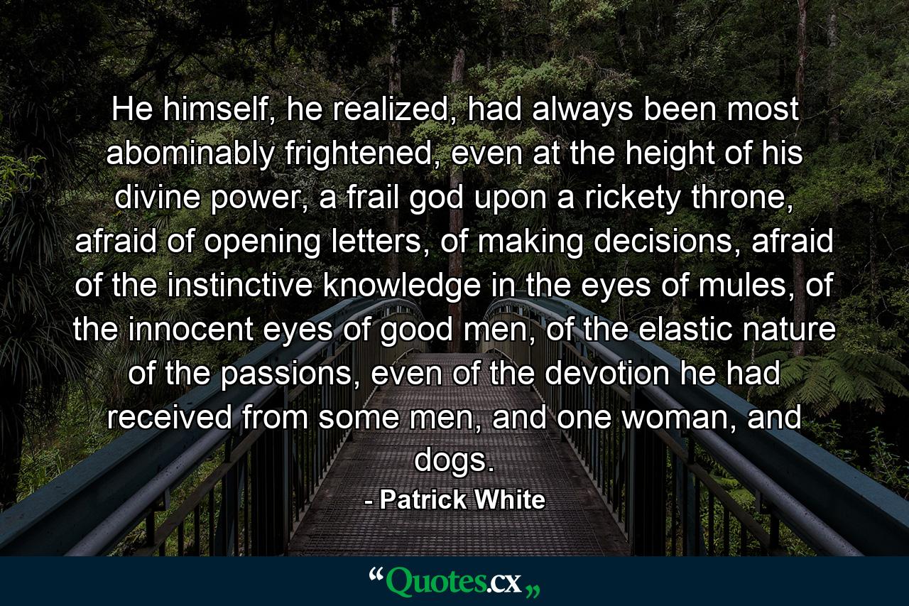 He himself, he realized, had always been most abominably frightened, even at the height of his divine power, a frail god upon a rickety throne, afraid of opening letters, of making decisions, afraid of the instinctive knowledge in the eyes of mules, of the innocent eyes of good men, of the elastic nature of the passions, even of the devotion he had received from some men, and one woman, and dogs. - Quote by Patrick White