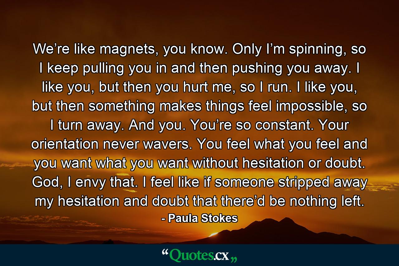 We’re like magnets, you know. Only I’m spinning, so I keep pulling you in and then pushing you away. I like you, but then you hurt me, so I run. I like you, but then something makes things feel impossible, so I turn away. And you. You’re so constant. Your orientation never wavers. You feel what you feel and you want what you want without hesitation or doubt. God, I envy that. I feel like if someone stripped away my hesitation and doubt that there’d be nothing left. - Quote by Paula Stokes