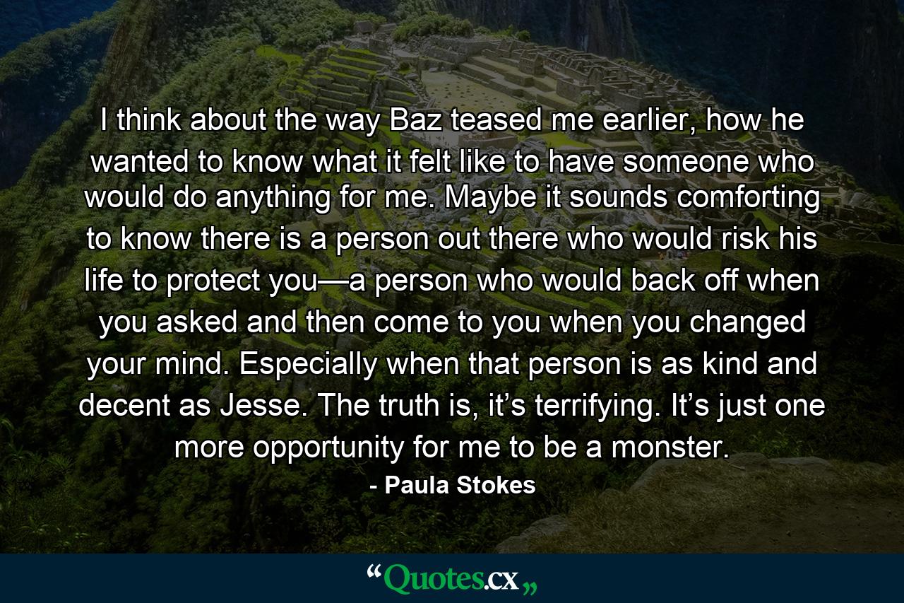 I think about the way Baz teased me earlier, how he wanted to know what it felt like to have someone who would do anything for me. Maybe it sounds comforting to know there is a person out there who would risk his life to protect you—a person who would back off when you asked and then come to you when you changed your mind. Especially when that person is as kind and decent as Jesse. The truth is, it’s terrifying. It’s just one more opportunity for me to be a monster. - Quote by Paula Stokes