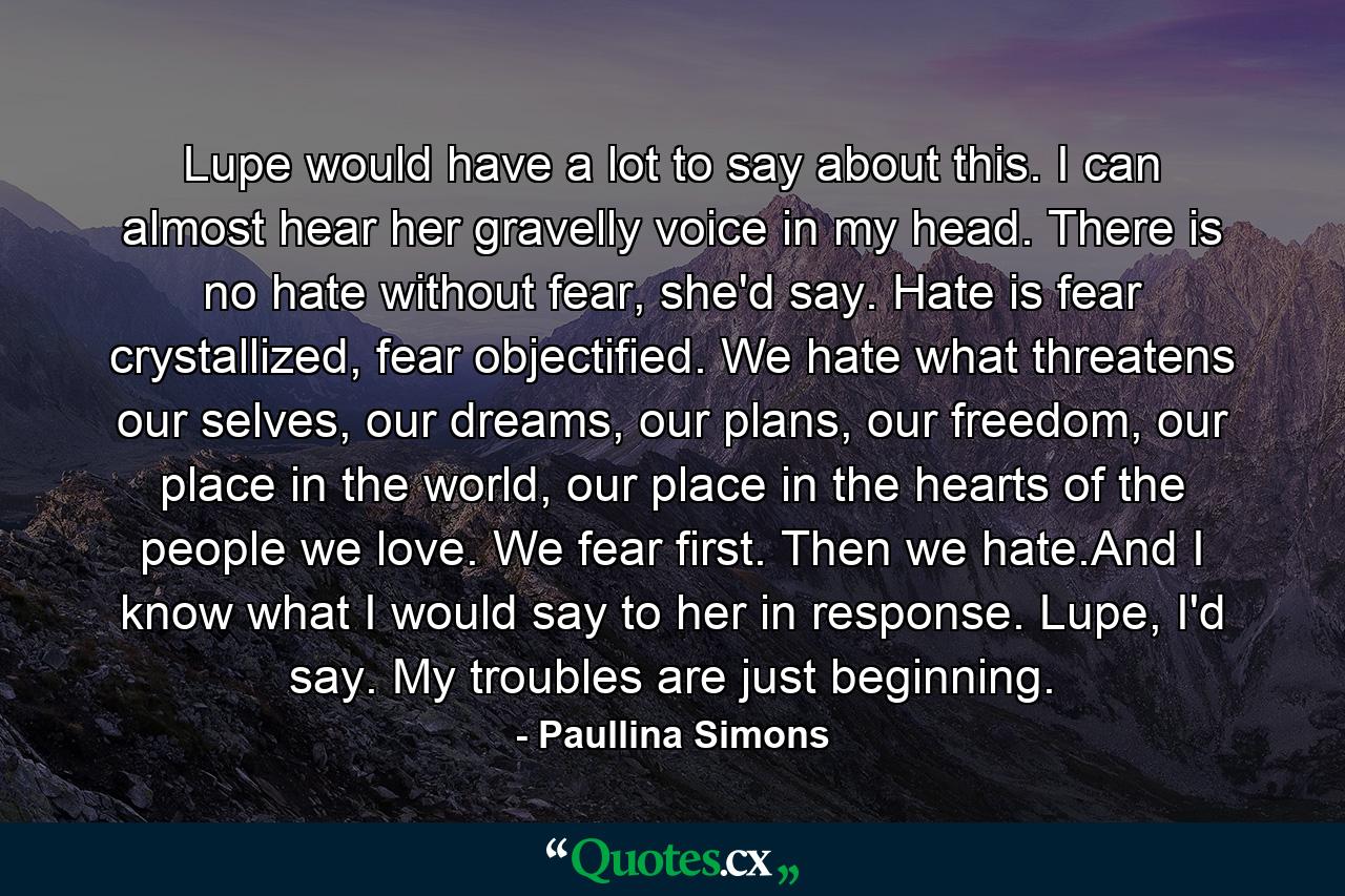 Lupe would have a lot to say about this. I can almost hear her gravelly voice in my head. There is no hate without fear, she'd say. Hate is fear crystallized, fear objectified. We hate what threatens our selves, our dreams, our plans, our freedom, our place in the world, our place in the hearts of the people we love. We fear first. Then we hate.And I know what I would say to her in response. Lupe, I'd say. My troubles are just beginning. - Quote by Paullina Simons