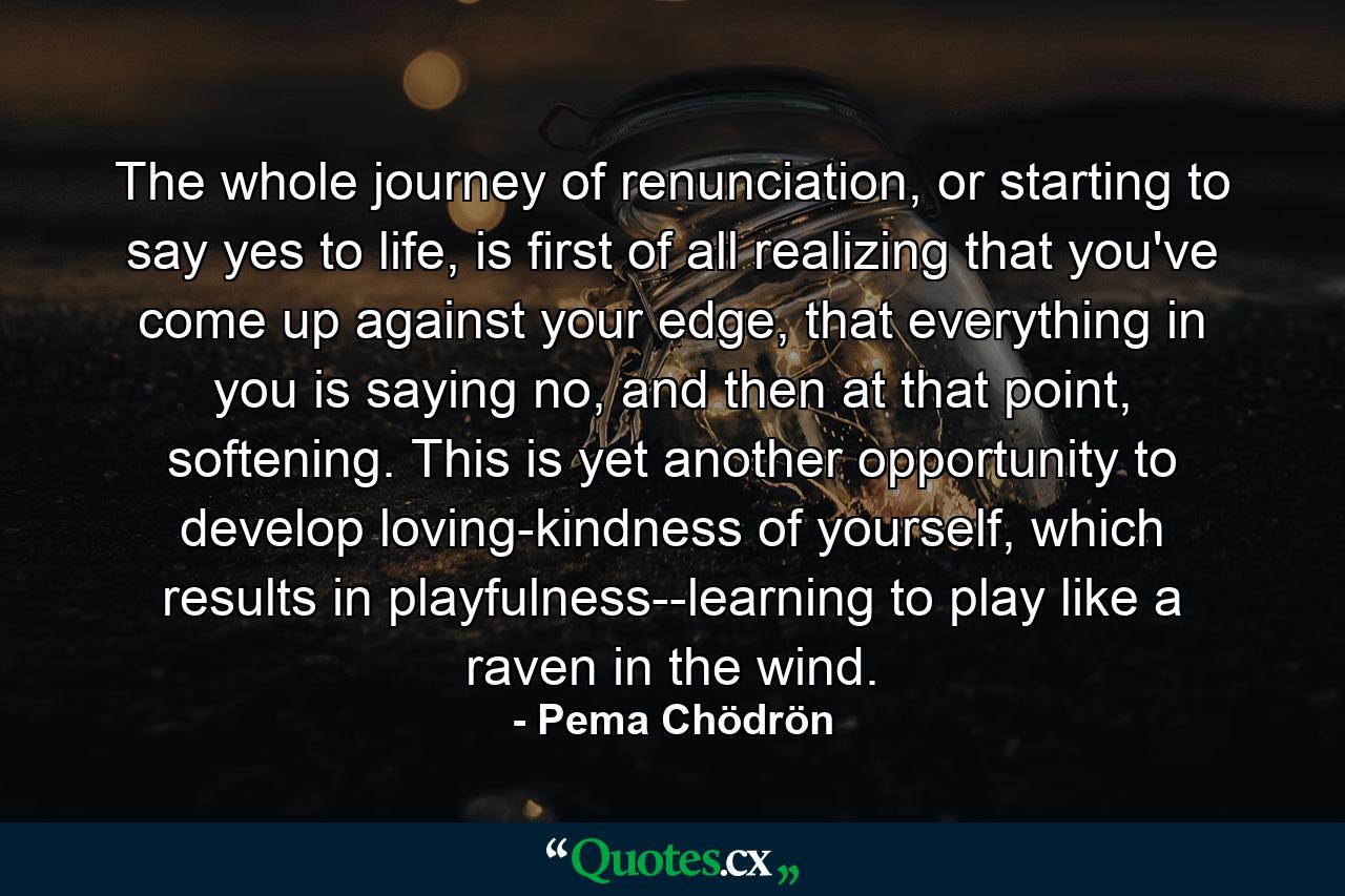 The whole journey of renunciation, or starting to say yes to life, is first of all realizing that you've come up against your edge, that everything in you is saying no, and then at that point, softening. This is yet another opportunity to develop loving-kindness of yourself, which results in playfulness--learning to play like a raven in the wind. - Quote by Pema Chödrön