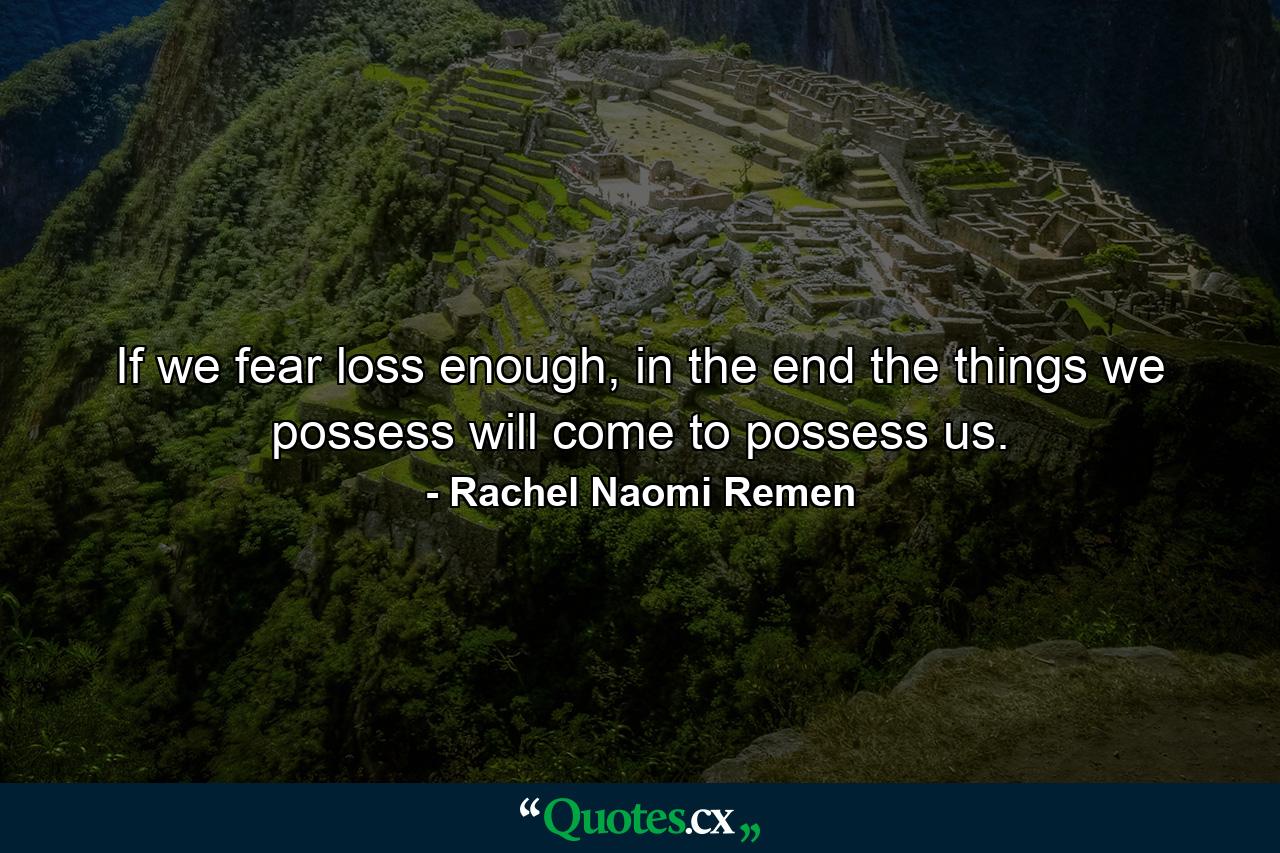 If we fear loss enough, in the end the things we possess will come to possess us. - Quote by Rachel Naomi Remen