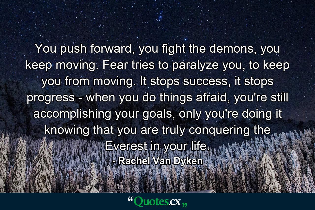 You push forward, you fight the demons, you keep moving. Fear tries to paralyze you, to keep you from moving. It stops success, it stops progress - when you do things afraid, you're still accomplishing your goals, only you're doing it knowing that you are truly conquering the Everest in your life. - Quote by Rachel Van Dyken