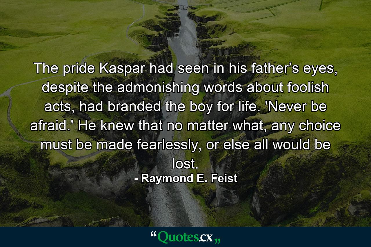 The pride Kaspar had seen in his father’s eyes, despite the admonishing words about foolish acts, had branded the boy for life. 'Never be afraid.' He knew that no matter what, any choice must be made fearlessly, or else all would be lost. - Quote by Raymond E. Feist