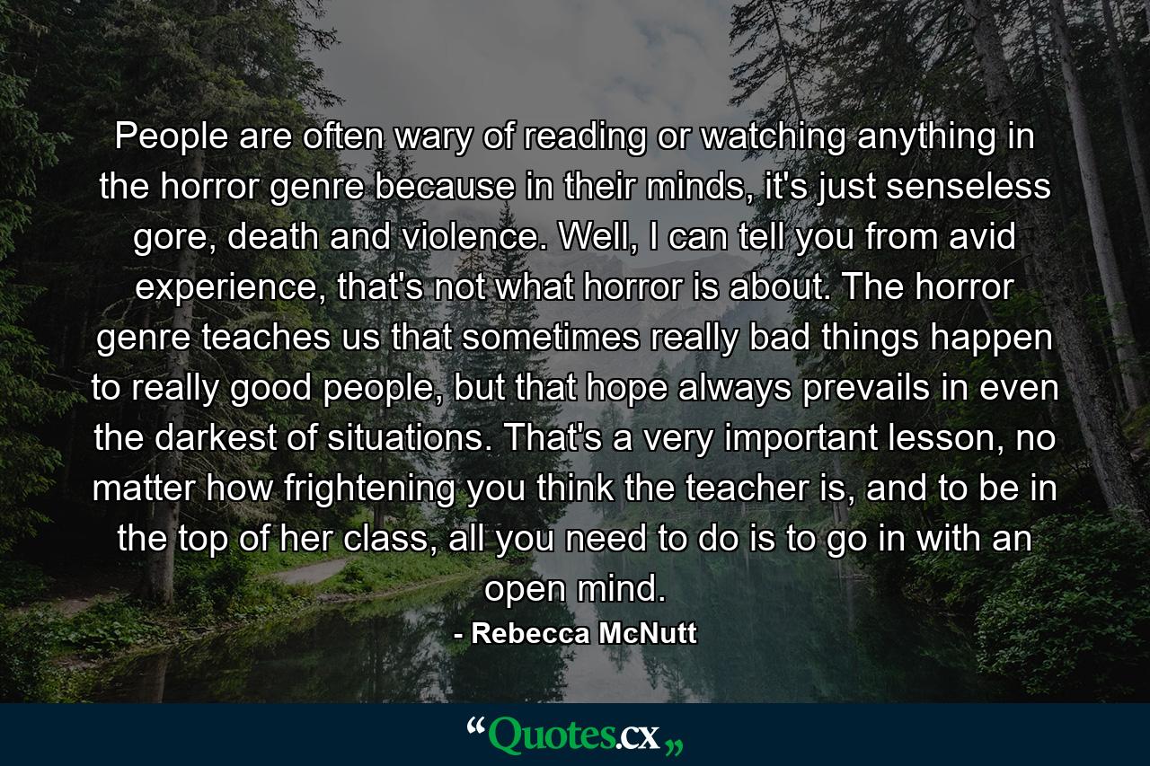 People are often wary of reading or watching anything in the horror genre because in their minds, it's just senseless gore, death and violence. Well, I can tell you from avid experience, that's not what horror is about. The horror genre teaches us that sometimes really bad things happen to really good people, but that hope always prevails in even the darkest of situations. That's a very important lesson, no matter how frightening you think the teacher is, and to be in the top of her class, all you need to do is to go in with an open mind. - Quote by Rebecca McNutt