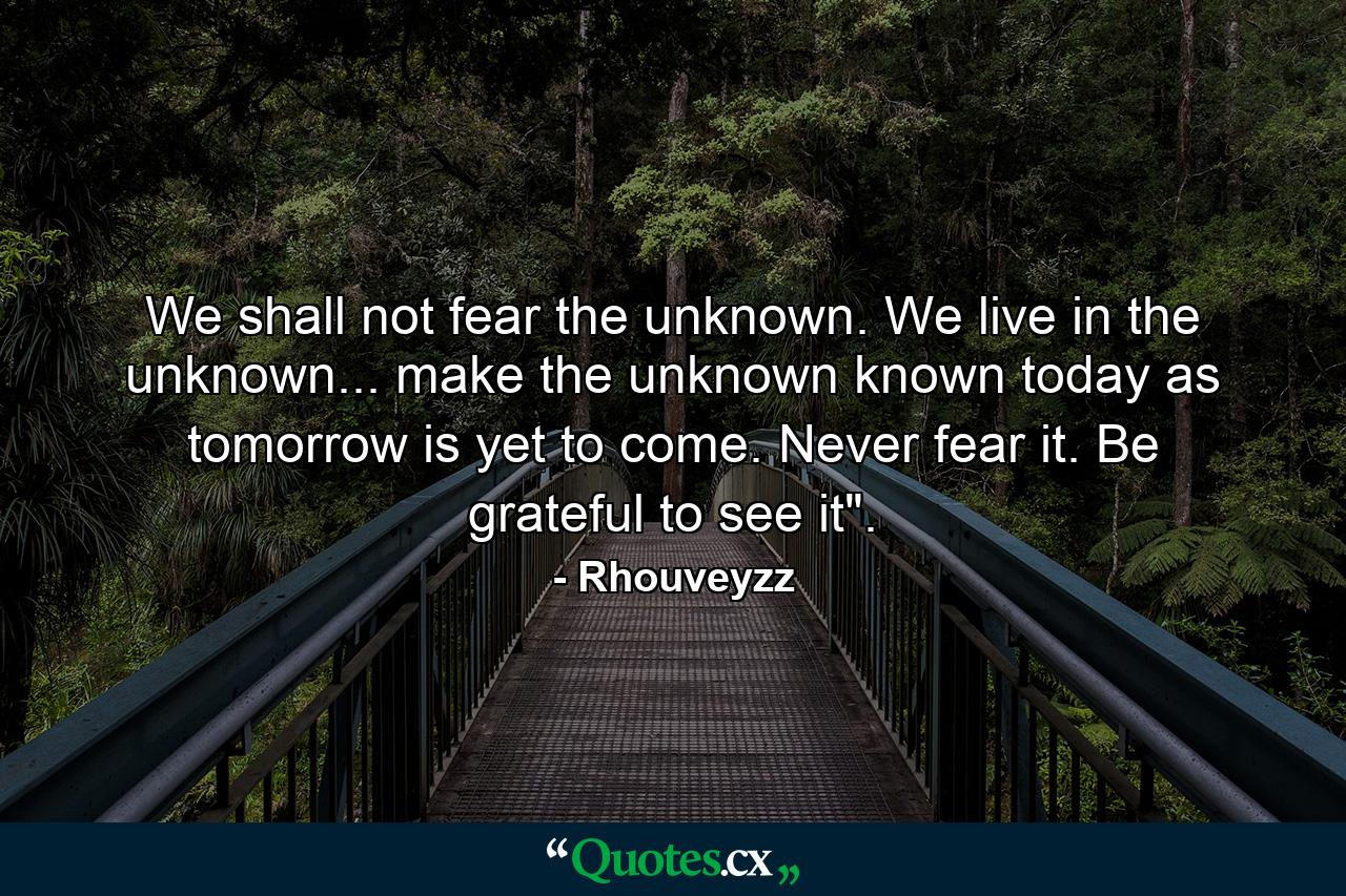 We shall not fear the unknown. We live in the unknown... make the unknown known today as tomorrow is yet to come. Never fear it. Be grateful to see it