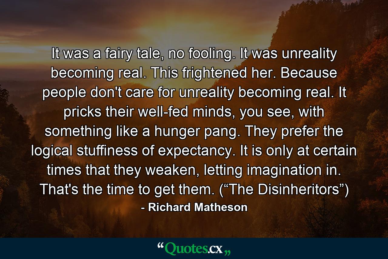 It was a fairy tale, no fooling. It was unreality becoming real. This frightened her. Because people don't care for unreality becoming real. It pricks their well-fed minds, you see, with something like a hunger pang. They prefer the logical stuffiness of expectancy. It is only at certain times that they weaken, letting imagination in. That's the time to get them. (“The Disinheritors”) - Quote by Richard Matheson