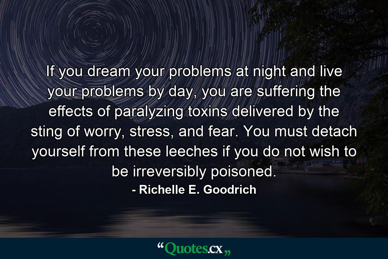 If you dream your problems at night and live your problems by day, you are suffering the effects of paralyzing toxins delivered by the sting of worry, stress, and fear. You must detach yourself from these leeches if you do not wish to be irreversibly poisoned. - Quote by Richelle E. Goodrich