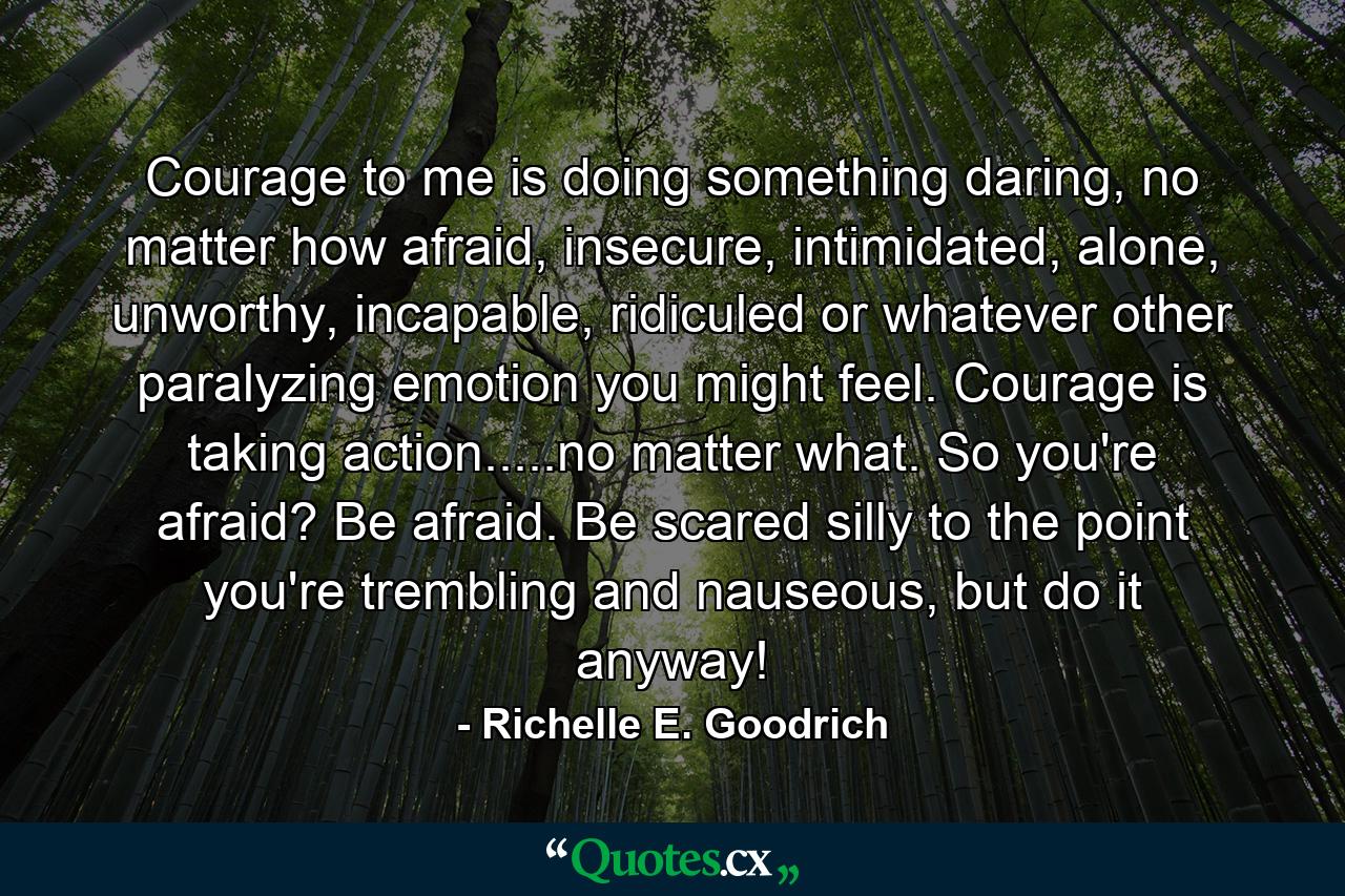 Courage to me is doing something daring, no matter how afraid, insecure, intimidated, alone, unworthy, incapable, ridiculed or whatever other paralyzing emotion you might feel. Courage is taking action.....no matter what. So you're afraid? Be afraid. Be scared silly to the point you're trembling and nauseous, but do it anyway! - Quote by Richelle E. Goodrich