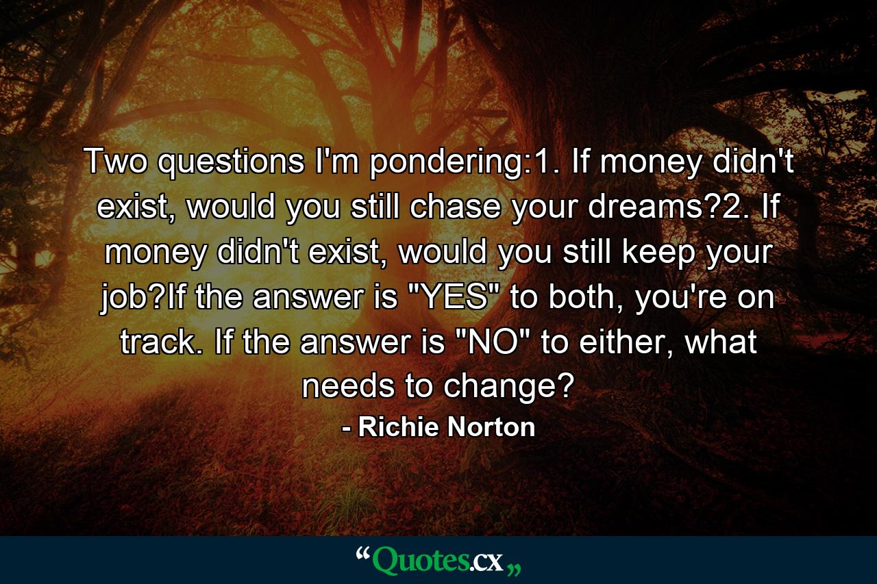 Two questions I'm pondering:1. If money didn't exist, would you still chase your dreams?2. If money didn't exist, would you still keep your job?If the answer is 