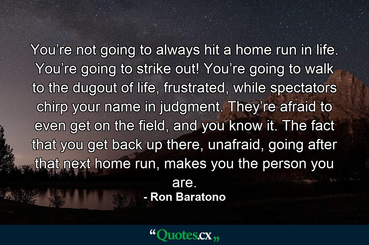 You’re not going to always hit a home run in life. You’re going to strike out! You’re going to walk to the dugout of life, frustrated, while spectators chirp your name in judgment. They’re afraid to even get on the field, and you know it. The fact that you get back up there, unafraid, going after that next home run, makes you the person you are. - Quote by Ron Baratono