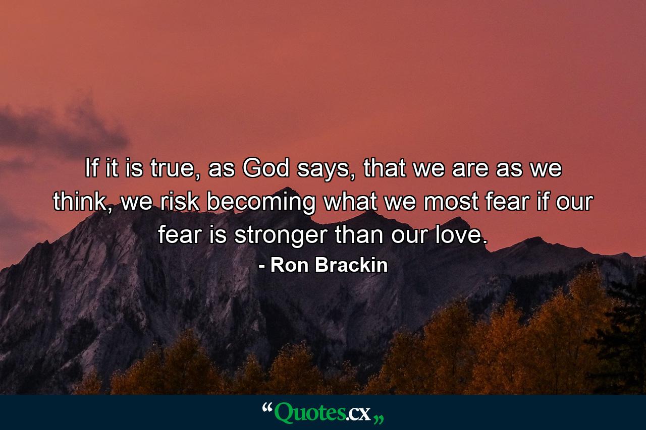 If it is true, as God says, that we are as we think, we risk becoming what we most fear if our fear is stronger than our love. - Quote by Ron Brackin