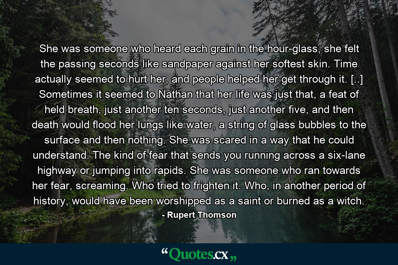 She was someone who heard each grain in the hour-glass, she felt the passing seconds like sandpaper against her softest skin. Time actually seemed to hurt her, and people helped her get through it. [..] Sometimes it seemed to Nathan that her life was just that, a feat of held breath, just another ten seconds, just another five, and then death would flood her lungs like water, a string of glass bubbles to the surface and then nothing. She was scared in a way that he could understand. The kind of fear that sends you running across a six-lane highway or jumping into rapids. She was someone who ran towards her fear, screaming. Who tried to frighten it. Who, in another period of history, would have been worshipped as a saint or burned as a witch. - Quote by Rupert Thomson