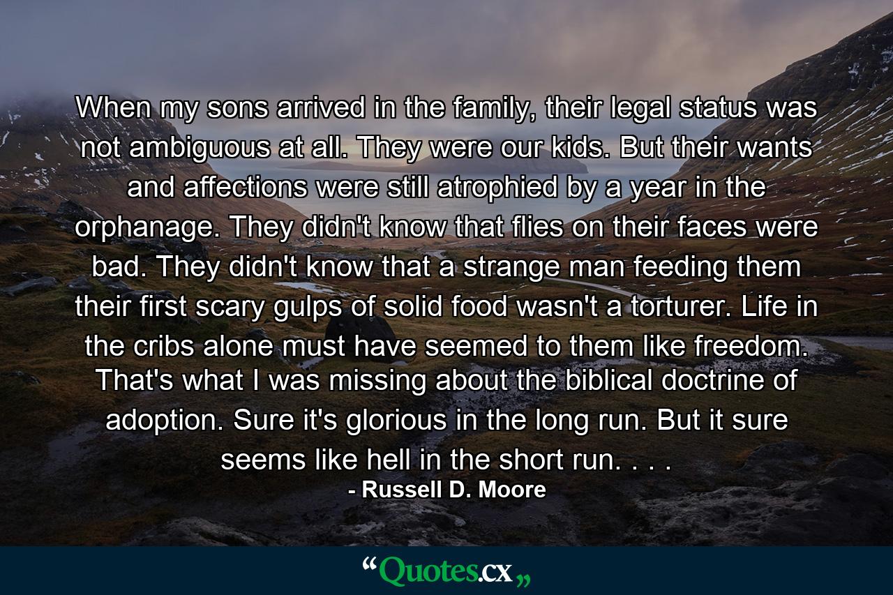 When my sons arrived in the family, their legal status was not ambiguous at all. They were our kids. But their wants and affections were still atrophied by a year in the orphanage. They didn't know that flies on their faces were bad. They didn't know that a strange man feeding them their first scary gulps of solid food wasn't a torturer. Life in the cribs alone must have seemed to them like freedom. That's what I was missing about the biblical doctrine of adoption. Sure it's glorious in the long run. But it sure seems like hell in the short run. . . . - Quote by Russell D. Moore