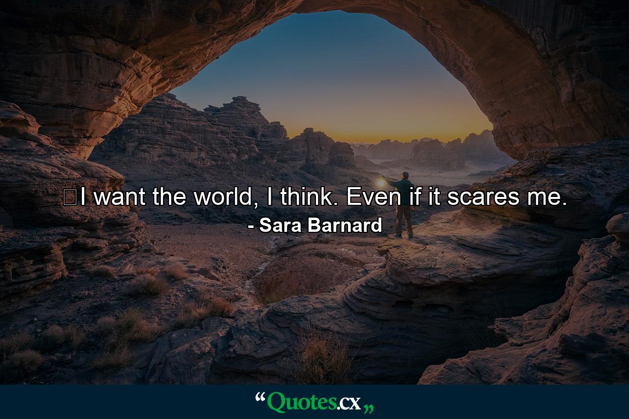 ﻿I want the world, I think. Even if it scares me. - Quote by Sara Barnard