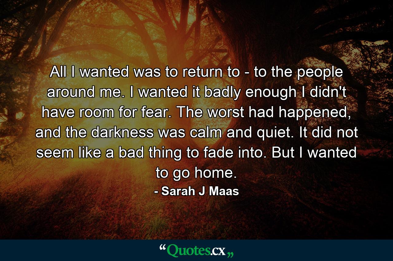 All I wanted was to return to - to the people around me. I wanted it badly enough I didn't have room for fear. The worst had happened, and the darkness was calm and quiet. It did not seem like a bad thing to fade into. But I wanted to go home. - Quote by Sarah J Maas